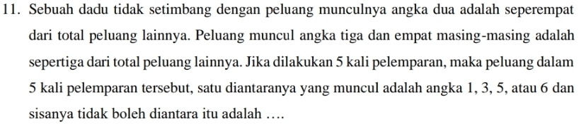 Sebuah dadu tidak setimbang dengan peluang munculnya angka dua adalah seperempat 
dari total peluang lainnya. Peluang muncul angka tiga dan empat masing-masing adalah 
sepertiga dari total peluang lainnya. Jika dilakukan 5 kali pelemparan, maka peluang dalam
5 kali pelemparan tersebut, satu diantaranya yang muncul adalah angka 1, 3, 5, atau 6 dan 
sisanya tidak boleh diantara itu adalah …