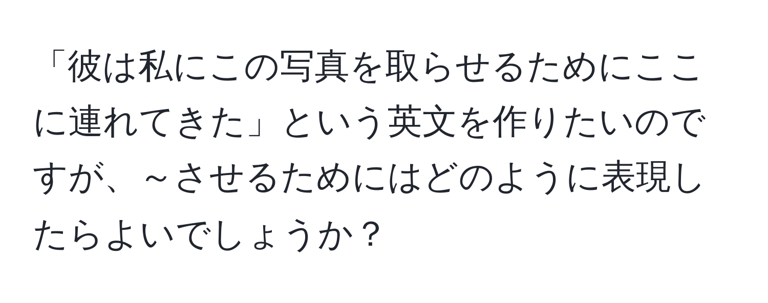 「彼は私にこの写真を取らせるためにここに連れてきた」という英文を作りたいのですが、～させるためにはどのように表現したらよいでしょうか？