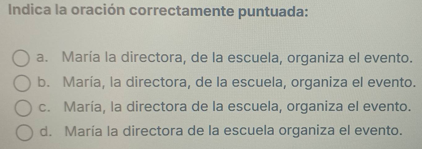 Indica la oración correctamente puntuada:
a. María la directora, de la escuela, organiza el evento.
b. María, la directora, de la escuela, organiza el evento.
c. María, la directora de la escuela, organiza el evento.
d. María la directora de la escuela organiza el evento.