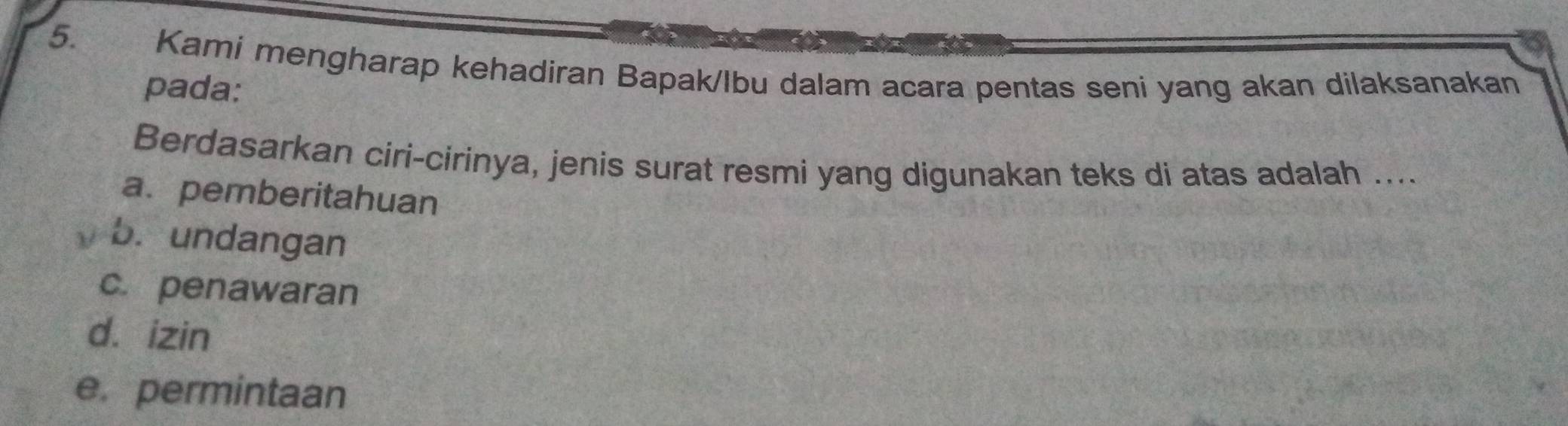 Kami mengharap kehadiran Bapak/Ibu dalam acara pentas seni yang akan dilaksanakan
pada:
Berdasarkan ciri-cirinya, jenis surat resmi yang digunakan teks di atas adalah ....
a. pemberitahuan
b. undangan
c. penawaran
d. izin
e. permintaan