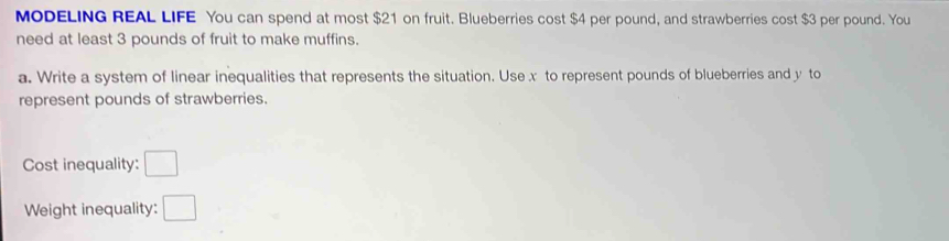 MODELING REAL LIFE You can spend at most $21 on fruit. Blueberries cost $4 per pound, and strawberries cost $3 per pound. You 
need at least 3 pounds of fruit to make muffins. 
a. Write a system of linear inequalities that represents the situation. Use x to represent pounds of blueberries and y to 
represent pounds of strawberries. 
Cost inequality: □ 
Weight inequality: □