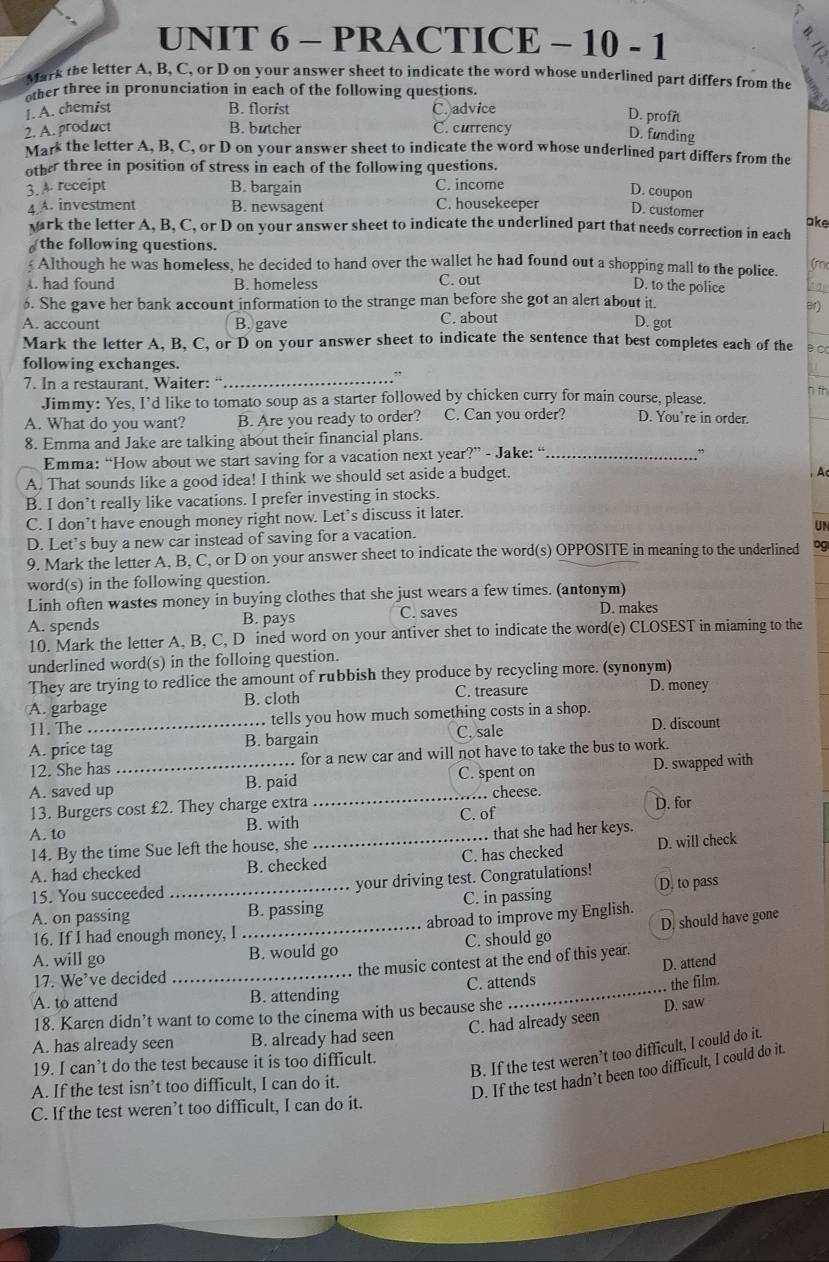 PRACTICE - 10 - 1 =
C
Mark the letter A, B, C, or D on your answer sheet to indicate the word whose underlined part differs from the
other three in pronunciation in each of the following questions.
1. A. chemist B. florist C. advice
D. profit
2. A. product B. butcher C. currency
D. funding
Mark the letter A, B, C, or D on your answer sheet to indicate the word whose underlined part differs from the
other three in position of stress in each of the following questions.
B. bargain
3.A receipt C. income
D. coupon
4 A. investment B. newsagent C. housekeeper D. customer
ake
wark the letter A, B, C, or D on your answer sheet to indicate the underlined part that needs correction in each
the following questions.
Although he was homeless, he decided to hand over the wallet he had found out a shopping mall to the police. (m
. had found B. homeless C. out
D. to the police
6. She gave her bank account information to the strange man before she got an alert about it. Br)
A. account B. gave C. about
D. got
Mark the letter A, B, C, or D on your answer sheet to indicate the sentence that best completes each of the
following exchanges.
,,
7. In a restaurant, Waiter: “_
n th
Jimmy: Yes, I'd like to tomato soup as a starter followed by chicken curry for main course, please.
A. What do you want? B. Are you ready to order? C. Can you order? D. You're in order.
8. Emma and Jake are talking about their financial plans.
Emma: “How about we start saving for a vacation next year?” - Jake: “_
”
A. That sounds like a good idea! I think we should set aside a budget.
B. I don’t really like vacations. I prefer investing in stocks. , A
C. I don’t have enough money right now. Let's discuss it later.
UN
D. Let’s buy a new car instead of saving for a vacation.
9. Mark the letter A, B, C, or D on your answer sheet to indicate the word(s) OPPOSITE in meaning to the underlined pg
word(s) in the following question.
Linh often wastes money in buying clothes that she just wears a few times. (antonym)
A. spends B. pays C. saves D. makes
10. Mark the letter A, B, C, D ined word on your antiver shet to indicate the word(e) CLOSEST in miaming to the
underlined word(s) in the folloing question.
They are trying to redlice the amount of rubbish they produce by recycling more. (synonym)
C. treasure
A. garbage B. cloth D. money
11. The  tells you how much something costs in a shop.
A. price tag B. bargain C. sale D. discount
12. She has for a new car and will not have to take the bus to work.
A. saved up _B. paid _C. spent on D. swapped with
13. Burgers cost £2. They charge extra . cheese. D. for
A. to B. with C. of
14. By the time Sue left the house, she _. that she had her keys.
A. had checked B. checked C. has checked D. will check
15. You succeeded your driving test. Congratulations!
A. on passing _B. passing C. in passing D. to pass
16. If I had enough money, I _abroad to improve my English.
A. will go B. would go C. should go D, should have gone
D. attend
17. We’ve decided _the music contest at the end of this year.
A. to attend B. attending C. attends
the film.
18. Karen didn’t want to come to the cinema with us because she
C. had already seen D. saw
A. has already seen B. already had seen
B. If the test weren’t too difficult, I could do it.
19. I can’t do the test because it is too difficult.
A. If the test isn’t too difficult, I can do it.
D. If the test hadn’t been too difficult, I could do it.
C. If the test weren’t too difficult, I can do it.