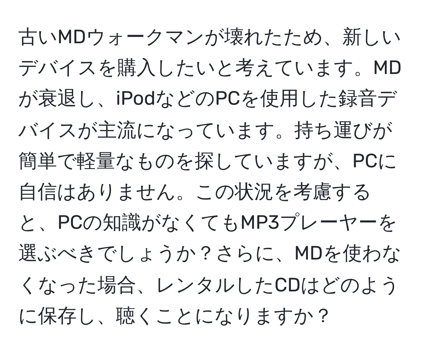 古いMDウォークマンが壊れたため、新しいデバイスを購入したいと考えています。MDが衰退し、iPodなどのPCを使用した録音デバイスが主流になっています。持ち運びが簡単で軽量なものを探していますが、PCに自信はありません。この状況を考慮すると、PCの知識がなくてもMP3プレーヤーを選ぶべきでしょうか？さらに、MDを使わなくなった場合、レンタルしたCDはどのように保存し、聴くことになりますか？