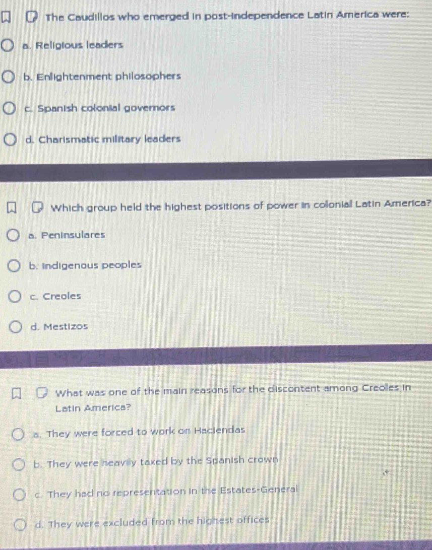 The Caudillos who emerged in post-independence Latin America were:
a. Religious leaders
b. Enlightenment philosophers
c. Spanish colonial governors
d. Charismatic military leaders
Which group held the highest positions of power in colonial Latin America?
a. Peninsulares
b. indigenous peoples
c. Creoles
d. Mestizos
What was one of the main reasons for the discontent among Creoles in
Latin America?
a. They were forced to work on Haciendas
b. They were heavilly taxed by the Spanish crown
c. They had no representation in the Estates-General
d. They were excluded from the highest offices