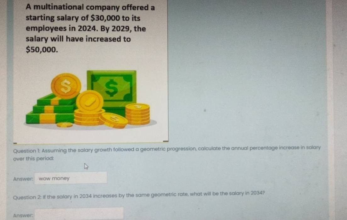 A multinational company offered a 
starting salary of $30,000 to its 
employees in 2024. By 2029, the 
salary will have increased to
$50,000. 
Question 1: Assuming the salary growth followed a geometric progression, calculate the annual percentage increase in salary 
over this period: 
Answer: wow money 
Question 2: If the salary in 2034 increases by the same geometric rate, what will be the salary in 2034? 
Answer: