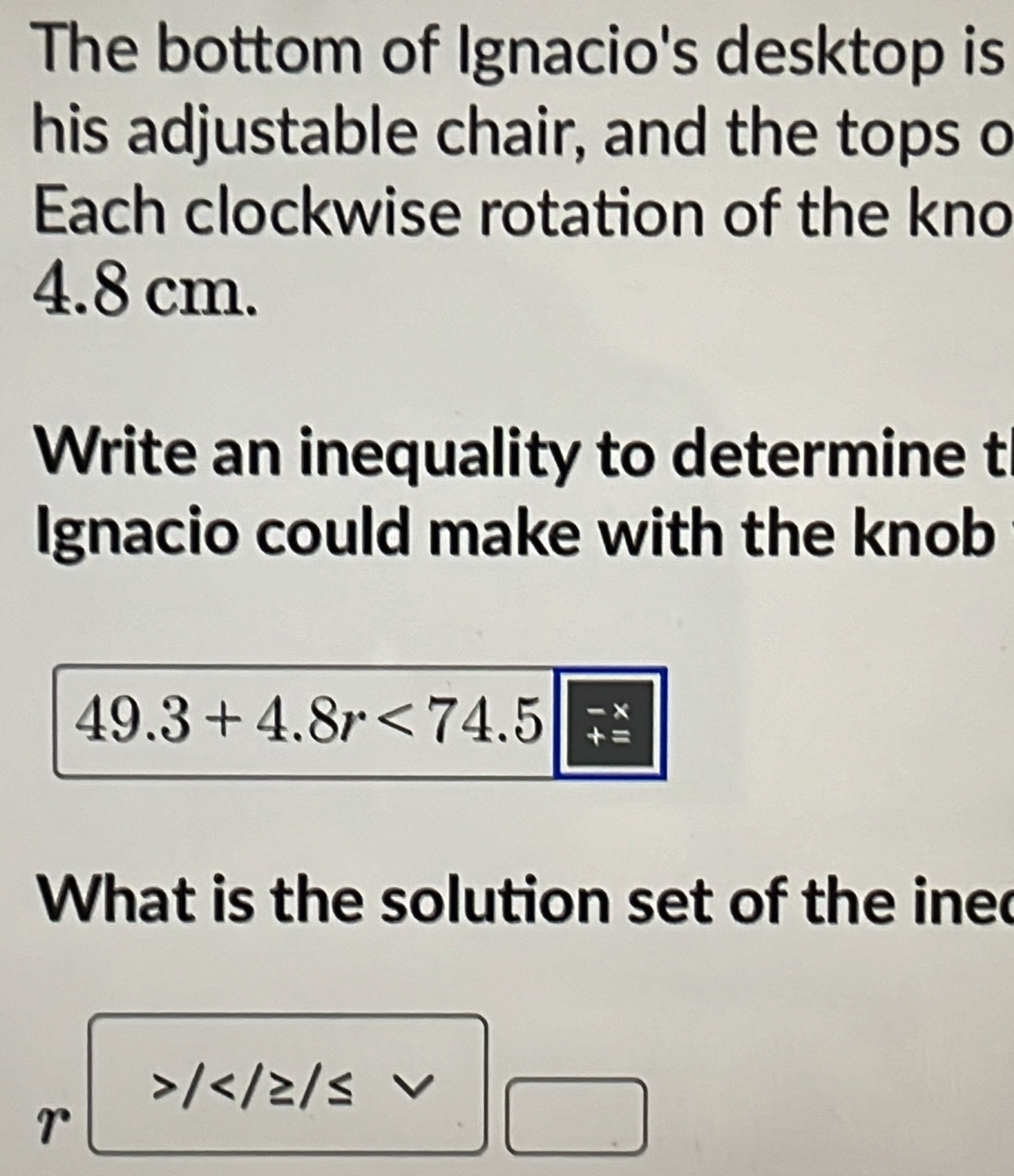 The bottom of Ignacio's desktop is 
his adjustable chair, and the tops o 
Each clockwise rotation of the kno
4.8 cm. 
Write an inequality to determine t 
Ignacio could make with the knob 
- ×
49.3+4.8r<74.5 + =
What is the solution set of the inec
/
r