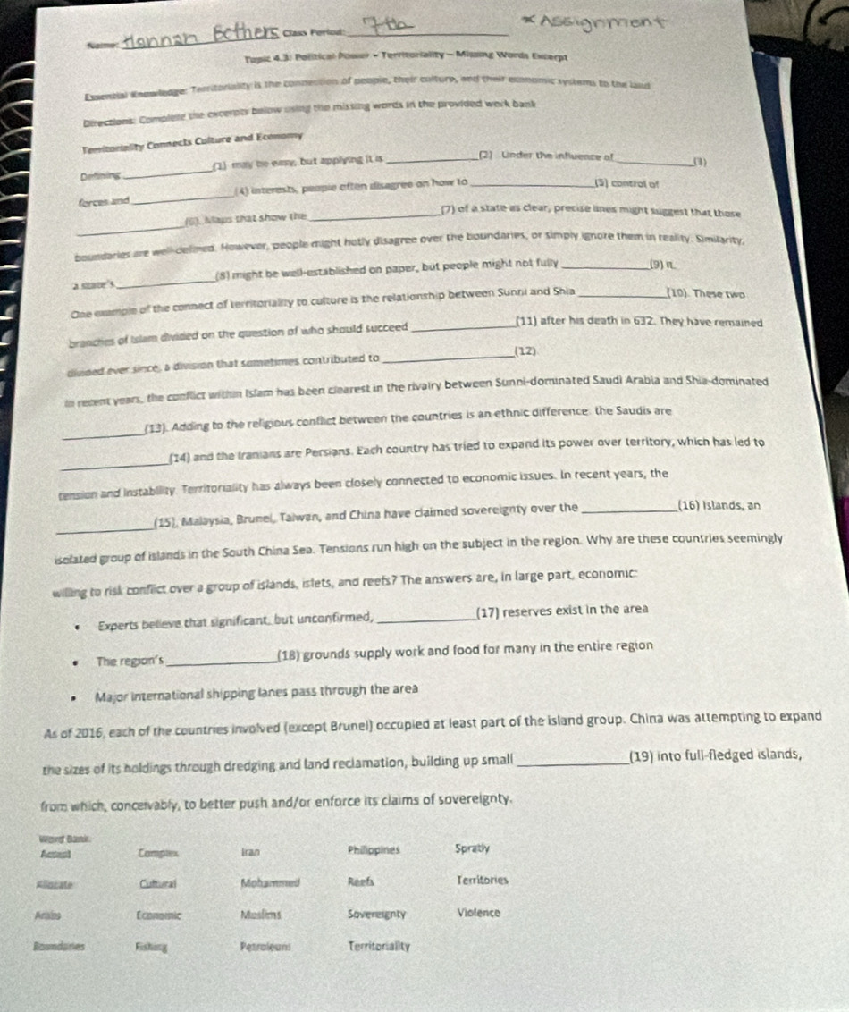 Nalme: _Class Period_
Tapic 4.3: Political Poser - Territoriality - Misng Words Excerpt
Exendial Enpwledge: Territoriality is the connection of people, their colture, and their exonomic systems to the land
Directions: Complee the excernts below using the missing words in the provided work bank
Temitoniality Connects Culture and Economy
Defining _(1) may be easy, but applying it is_
(2) Under the influence of _(1)
forces and_ 4) interests, people often disagree on how to_
(5) control of
(6). Mays that show the
_(7) of a state as clear, precise lnes might suggest that those
_
boundaries are well-delimed. However, people might hotly disagree over the boundaries, or simply ignore them in reality. Similarity,
a suave5 _(8) might be well-established on paper, but people might not fully _(9)π
One exmple of the connect of territorialily to culture is the relationship between Sunni and Shia_
(10). These two
branches of Islam divided on the question of who should succeed_
(11) after his death in 632. They have remained
(12)
divided ever since, a division that sumetimes contributed to
_
in revent years, the conflict within Islam has been clearest in the rivairy between Sunni-dominated Saudi Arabia and Shia-dominated
_
(13). Adding to the religious conflict between the countries is an ethnic difference: the Saudis are
_
(14) and the Iranians are Persians. Each country has tried to expand its power over territory, which has led to
tension and instability. Territoriality has always been closely connected to economic issues. In recent years, the
_
(15), Malaysia, Brunel, Taiwan, and China have claimed sovereignty over the _(16) Islands, an
isolated group of islands in the South China Sea. Tensions run high on the subject in the region. Why are these countries seemingly
willing to risk conflict over a group of islands, islets, and reefs? The answers are, in large part, economic:
Experts believe that significant, but unconfirmed, _(17) reserves exist in the area
The region's_ (18) grounds supply work and food for many in the entire region
Major international shipping lanes pass through the area
As of 2016, each of the countries involved (except Brunel) occupied at least part of the island group. China was attempting to expand
the sizes of its holdings through dredging and land reclamation, building up small_ (19) into full-fledged islands,
from which, conceivably, to better push and/or enforce its claims of sovereignty.
Wüeret Bäntdr
Acsest Complex Iran Philippines Spratly
Klincate Cultural Mohammed Reefs Territories
Arains Economic Muslims Sovereignty Viofence
Roundares Fishing Petroleuns Territoriality