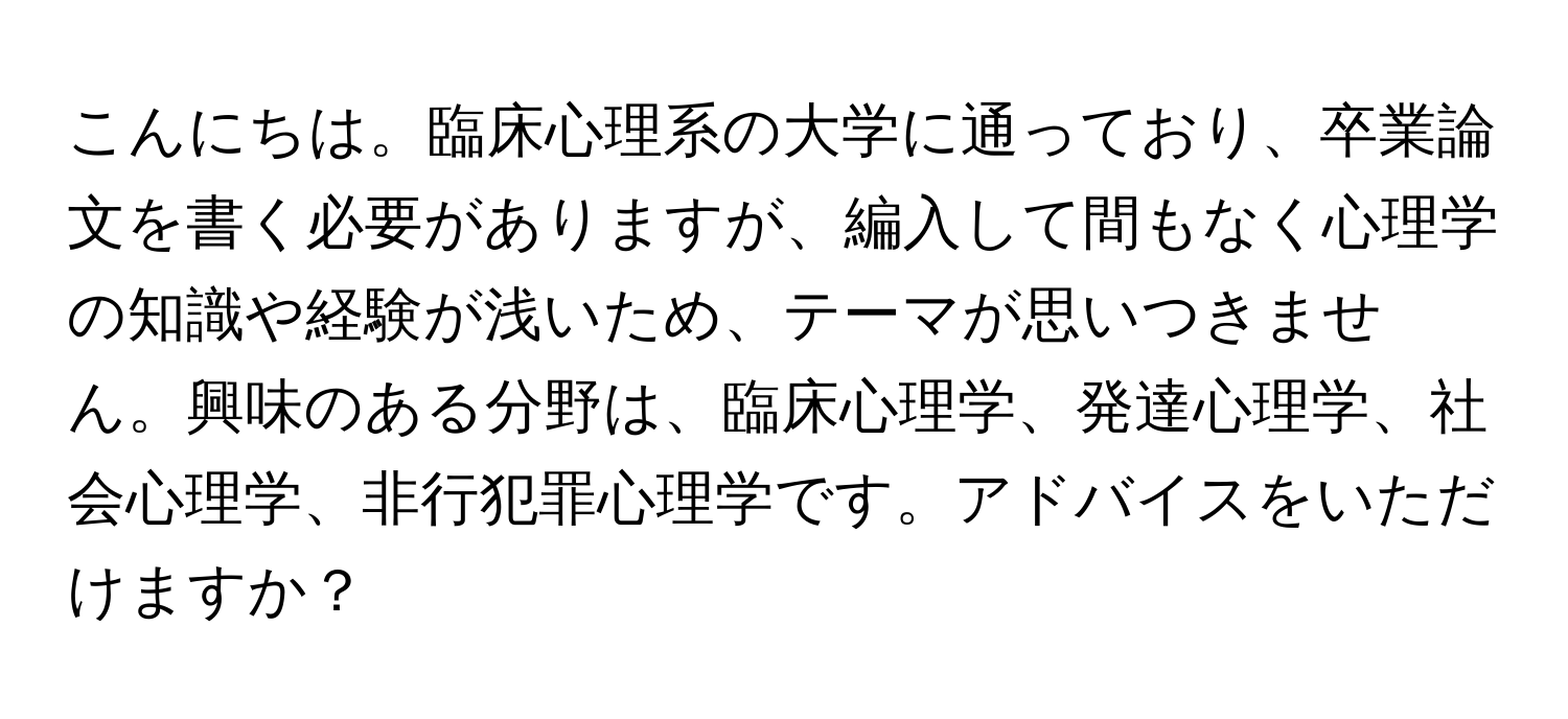 こんにちは。臨床心理系の大学に通っており、卒業論文を書く必要がありますが、編入して間もなく心理学の知識や経験が浅いため、テーマが思いつきません。興味のある分野は、臨床心理学、発達心理学、社会心理学、非行犯罪心理学です。アドバイスをいただけますか？