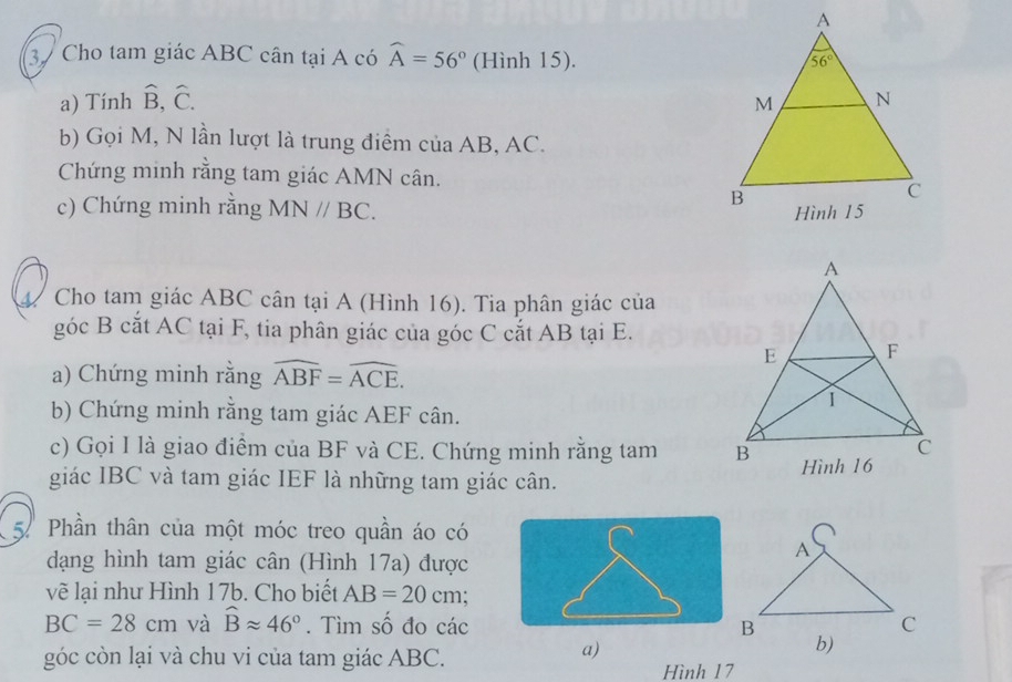 Cho tam giác ABC cân tại A có widehat A=56° (Hình 15).
a) Tính hat B,hat C.
b) Gọi M, N lần lượt là trung điểm của AB, AC.
Chứng minh rằng tam giác AMN cân. 
c) Chứng minh rằng MN//BC.
4. Cho tam giác ABC cân tại A (Hình 16). Tia phân giác của
góc B cắt AC tại F, tia phân giác của góc C cắt AB tại E.
a) Chứng minh rằng widehat ABF=widehat ACE.
b) Chứng minh rằng tam giác AEF cân.
c) Gọi I là giao điểm của BF và CE. Chứng minh rằng tam 
giác IBC và tam giác IEF là những tam giác cân. 
5.Phần thân của một móc treo quần áo có
dạng hình tam giác cân (Hình 17a) được
vẽ lại như Hình 17b. Cho biết AB=20cm
BC=28cm và widehat Bapprox 46°. Tìm số đo các 
góc còn lại và chu vi của tam giác ABC.
a)
Hình 17