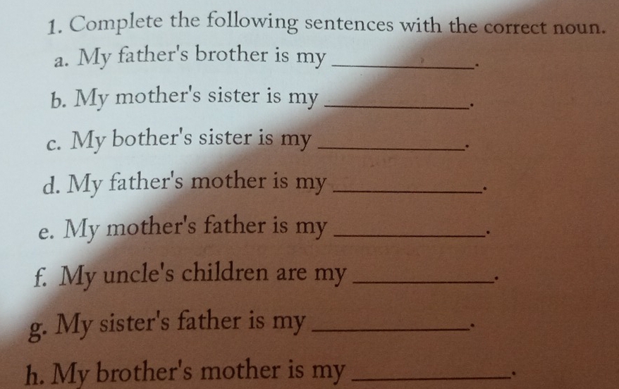 Complete the following sentences with the correct noun. 
a. My father's brother is my_ 
. 
b. My mother's sister is my_ 
. 
c. My bother's sister is my_ 
. 
d. My father's mother is my_ 
. 
e. My mother's father is my_ 
. 
f. My uncle's children are my_ 
. 
g. My sister's father is my_ 
. 
h. My brother's mother is my_ 
.