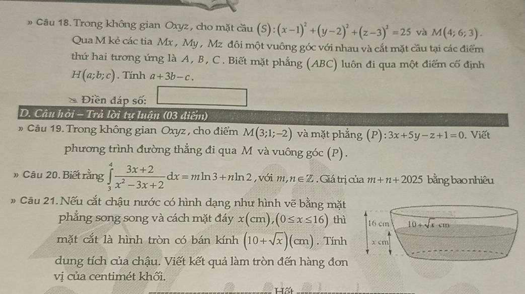 » Câu 18. Trong không gian Oxyz, cho mặt cầu (S): ):(x-1)^2+(y-2)^2+(z-3)^2=25 và M(4;6;3).
Qua M kẻ các tia Mx , My , Mz đôi một vuông góc với nhau và cắt mặt cầu tại các điểm
thứ hai tương ứng là A, B, C. Biết mặt phẳng (ABC) luôn đi qua một điểm cố định
H(a;b;c). Tính a+3b-c.
Điền đáp số:
D. Câu hỏi - Trả lời tự luận (03 diểm)
Câu 19. Trong không gian Oxyz , cho điểm M(3;1;-2) và mặt phẳng (P):3x+5y-z+1=0. Viết
phương trình đường thẳng đi qua M và vuông góc (P).
» Câu 20. Biết rằng ∈tlimits _3^(4frac 3x+2)x^2-3x+2dx=mln 3+nln 2 ,với m,n∈ Z Giá trị của m+n+2025 bằng bao nhiêu
# Câu 21. Nếu cắt chậu nước có hình dạng như hình vẽ bằng mặt
phẳng song song và cách mặt đáy x(cm),(0≤ x≤ 16) thì 
mặt cắt là hình tròn có bán kính (10+sqrt(x))(cm). Tính 
dung tích của chậu. Viết kết quả làm tròn đến hàng đơn
vị của centimét khối.
Hất_