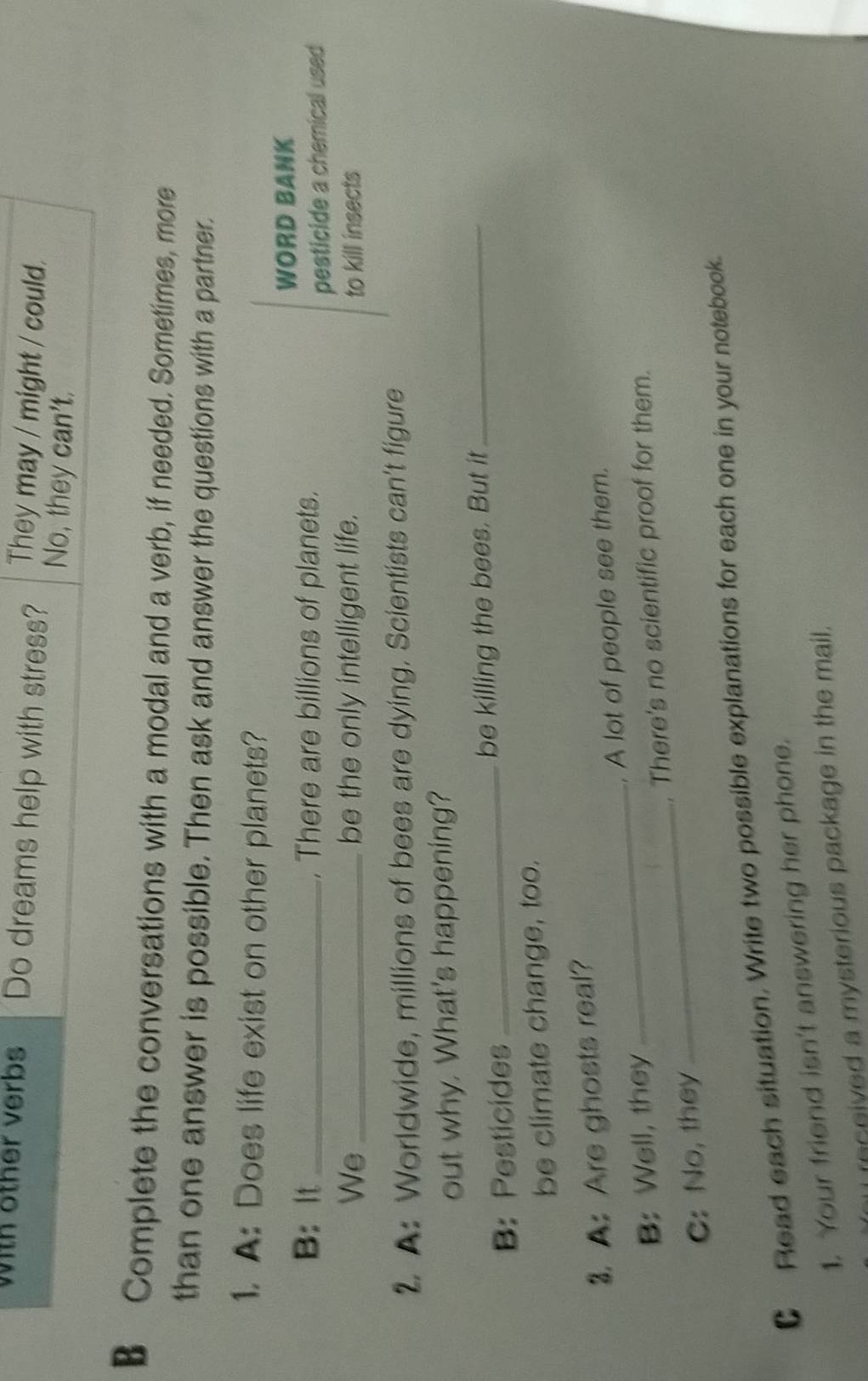 with other verbs Do dreams help with stress? They may / might / could.
No, they can't.
B Complete the conversations with a modal and a verb, if needed. Sometimes, more
than one answer is possible. Then ask and answer the questions with a partner.
1. A: Does life exist on other planets?
WORD BANK
B: It _, There are billions of planets.
pesticide a chemical used
We _be the only intelligent life. to kill insects
2. A: Worldwide, millions of bees are dying. Scientists can't figure
out why. What's happening?
B:Pesticides _be killing the bees. But it_
be climate change, too.
3. A: Are ghosts real?
_
B: Well, they _. A lot of people see them.
. There's no scientific proof for them.
C: No, they
CRead each situation. Write two possible explanations for each one in your notebook.
1. Your friend isn't answering her phone.
nceived a mysterious package in the mail.