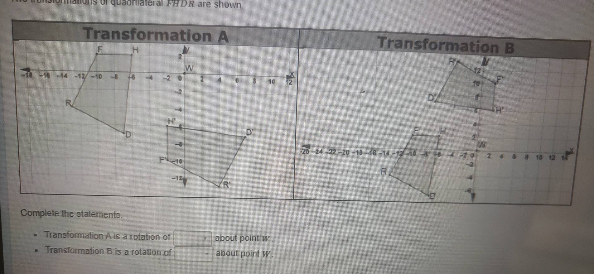 islonmations of quadniateral FADR are shown.
Transformation A is a rotation of □ about point W
Transformation B is a rotation of □ about point W.