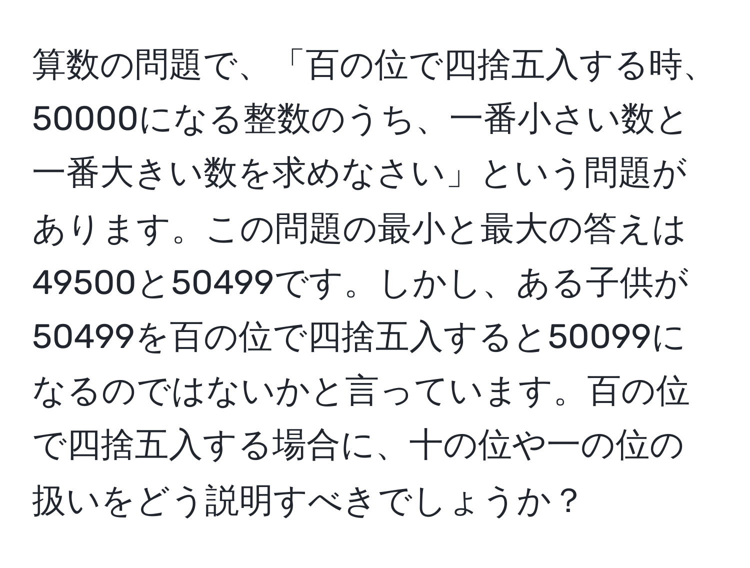 算数の問題で、「百の位で四捨五入する時、50000になる整数のうち、一番小さい数と一番大きい数を求めなさい」という問題があります。この問題の最小と最大の答えは49500と50499です。しかし、ある子供が50499を百の位で四捨五入すると50099になるのではないかと言っています。百の位で四捨五入する場合に、十の位や一の位の扱いをどう説明すべきでしょうか？