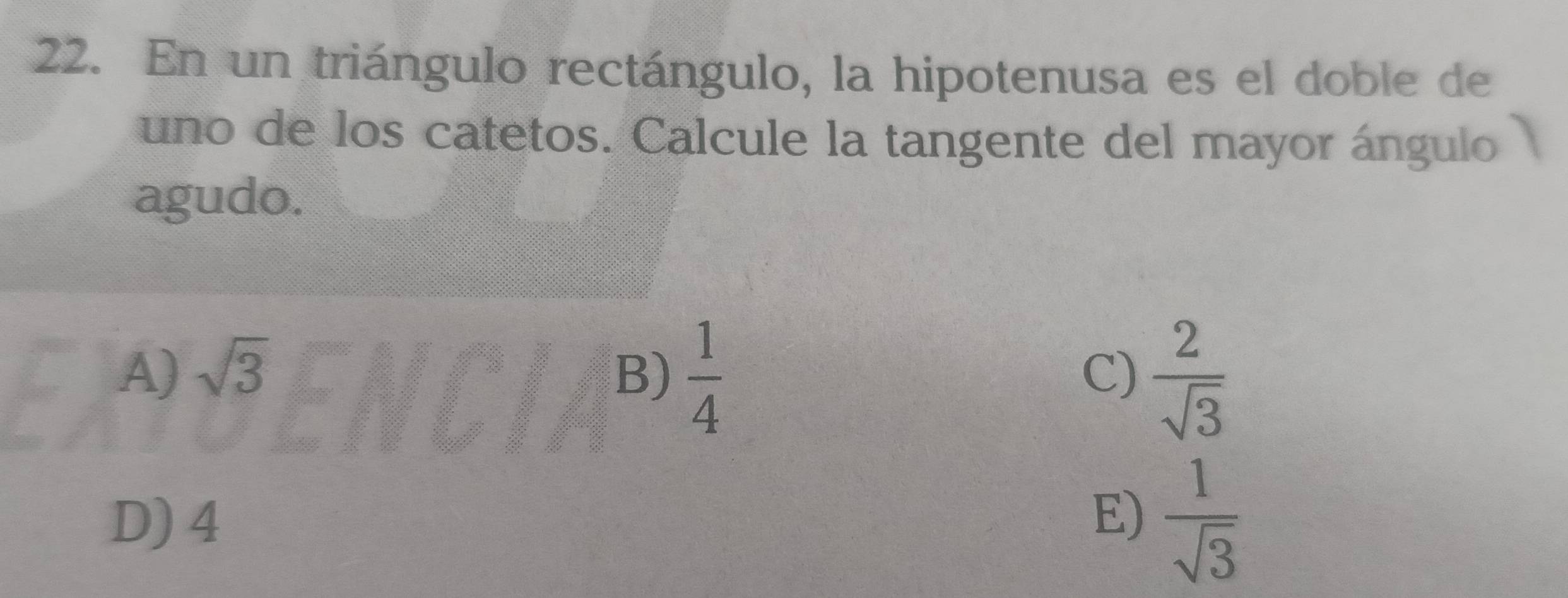 En un triángulo rectángulo, la hipotenusa es el doble de
uno de los catetos. Calcule la tangente del mayor ángulo
agudo.
A) sqrt(3) B)  1/4   2/sqrt(3) 
C)
D) 4  1/sqrt(3) 
E)