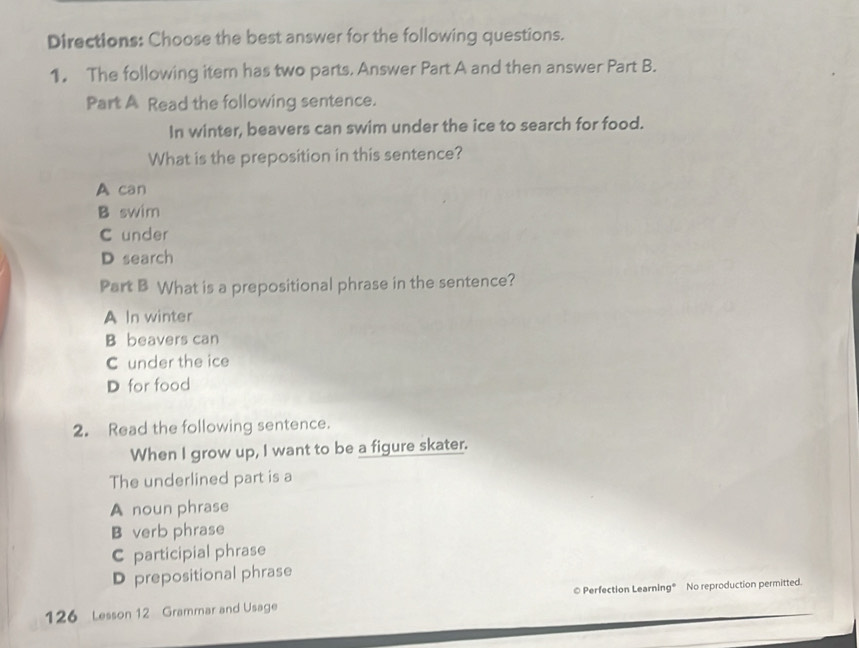 Directions: Choose the best answer for the following questions.
1. The following item has two parts. Answer Part A and then answer Part B.
Part A Read the following sentence.
In winter, beavers can swim under the ice to search for food.
What is the preposition in this sentence?
A can
B swim
C under
D search
Part B What is a prepositional phrase in the sentence?
A In winter
B beavers can
C under the ice
D for food
2. Read the following sentence.
When I grow up, I want to be a figure skater.
The underlined part is a
A noun phrase
B verb phrase
C participial phrase
D prepositional phrase
126 Lesson 12 Grammar and Usage © Perfection Learning® No reproduction permitted