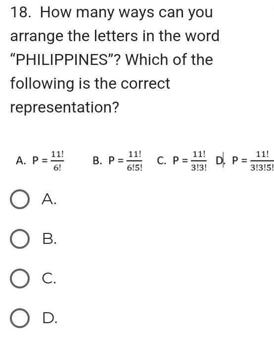 How many ways can you
arrange the letters in the word
“PHILIPPINES”? Which of the
following is the correct
representation?
A. P= 11!/6!  B. P= 11!/6!5!  C. P= 11!/3!3!  D. P= 11!/3!3!5! 
A.
B.
C.
D.