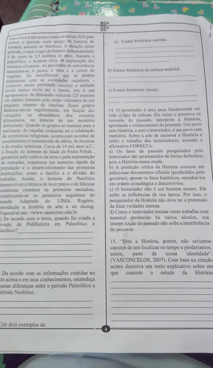 Paleolítico é um termo criado no século XIX para
definir o período mais antigo da história do
homem, anterior ao Neolítico. A duração desse a) Fontes históricas escritas.
período, o mais longo da história da humanidade,_
é de cerca de 2,5 milhões de anos. Durante o_
paleolítico, o homem vivia da exploração dos_
recursos silvestres. As atividades de subsistência
resumiam-se à pesca, à caça e à coleta de b) Fontes históricas da cultura material.
vegetais. As semelhanças que se podem_
estabelecer com as sociedades caçadores  -_
coletores atuaís permitem concluír a unidade
social básica devia ser o bando, isto é, um c) Fontes históricas visuais.
agrupamento de dimensão reduzida (25 pessoas_
em média) formado pela união voluntária de um_
pequeno número de familias. Esses grupos
deslocavam-se regularmente, em função das 14. O historiador é uma peça fundamental em
variações na abundância dos recursos todo o tipo de cultura. Ele retira e preserva os
alimentares, no interior de um território tesouros do passado, interpreta a História,
delimitado. Quando os grupos se reuniam para a aprofunda o conhecimento do presente. Um povo
realização de caçadas conjuntas ou a celebração sem História, e sem o historiador, é um povo sem
de cerimônias religiosas, aconteciam acordos de memória. Sobre a arte de escrever a História e
acasalamento e transmissão de idéias, de técnicas sobre o trabalho dos historiadores, assinale a
e de modas artisticas. Cerca de 10 mil anos a.C. afirmativa CORRETA:
a fixação do homem da Idade da Pedra Polida . a) Os fatos do passado pesquisados pelo
garantida pelo cultivo da terra e pela manutenção historiador são apresentados de forma definitiva,
de manadas, ocasionou um aumento rápido da pois a História nunca muda.
população e o desenvolvimento das primeiras b) A produção crítica da História consiste em
instituições, como a família e a divisão do selecionar documentos oficiais (produzidos pelo
trabalho. Assim, o homem do Neolítico governo), apurar os fatos históricos, encadeá-los
desenvolveu a técnica de tecer panos e de fabricar em ordem cronológica e descrevê-los.
cerâmicas construir as primeiras moradias, c) O historiador não é um homem neutro. Ele
constituíndo-se os primeiros arquitetos do sofre as influências de sua época. Por isso, o
mundo. Adaptado de: LIMA, Rogério. pesquisador da História não deve ter a pretensão
introdução a história da arte e do desing. de fixar verdades eternas.
Disponível em: