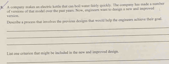 A company makes an electric kettle that can boil water fairly quickly. The company has made a number 
of versions of that model over the past years. Now, engineers want to design a new and improved 
version. 
Describe a process that involves the previous designs that would help the engineers achieve their goal. 
_ 
_ 
_ 
List one criterion that might be included in the new and improved design. 
_