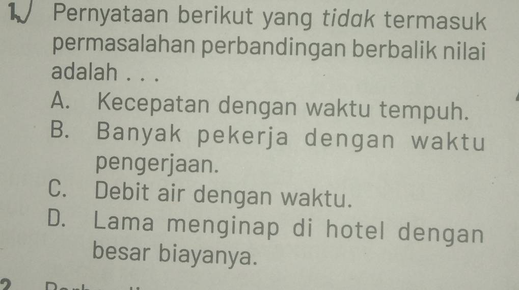 Pernyataan berikut yang tidak termasuk
permasalahan perbandingan berbalik nilai
adalah . . .
A. Kecepatan dengan waktu tempuh.
B. Banyak pekerja dengan waktu
pengerjaan.
C. Debit air dengan waktu.
D. Lama menginap di hotel dengan
besar biayanya.