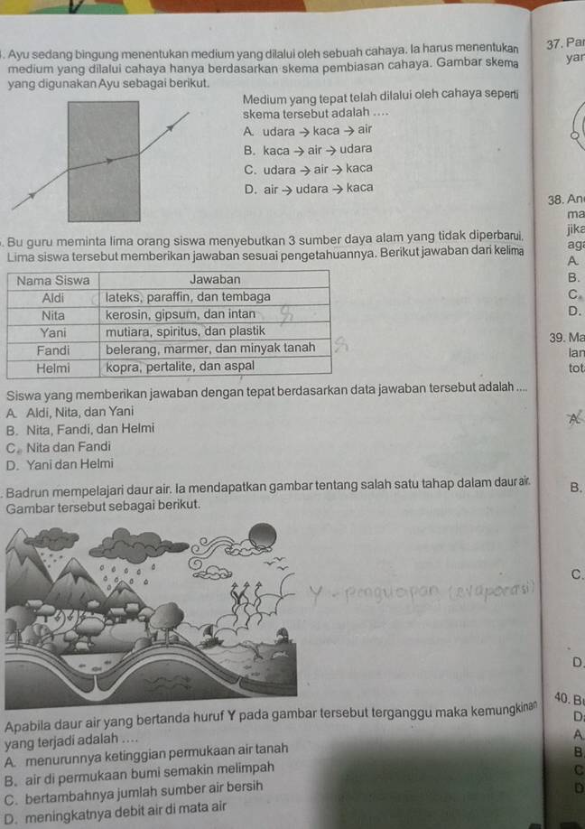 Ayu sedang bingung menentukan medium yang dilalui oleh sebuah cahaya. la harus menentukan 37. Pa
medium yang dilalui cahaya hanya berdasarkan skema pembiasan cahaya. Gambar skema yar
yang digunakan Ayu sebagai berikut.
Medium yang tepat telah dilalui oleh cahaya seperti
skema tersebut adalah ....
A. udara→ kaca → air
B. kaca → air →udara
C. udara → air → kaca
D. air → udara →kaca
38. An
ma
. Bu guru meminta lima orang siswa menyebutkan 3 sumber daya alam yang tidak diperbarui, jika
Lima siswa tersebut memberikan jawaban sesuai pengetahuannya. Berikut jawaban dari kelima ag
A
B.
C
D.
39. Ma
lar
tot
Siswa yang memberikan jawaban dengan tepat berdasarkan data jawaban tersebut adalah ....
A. Aldi, Nita, dan Yani
B. Nita, Fandi, dan Helmi
C。 Nita dan Fandi
D. Yani dan Helmi
. Badrun mempelajari daur air. Ia mendapatkan gambar tentang salah satu tahap dalam daur aïr. B.
Gambar tersebut sebagai berikut.
C.
D.
40. B
Apabila daur air yang bertanda huruf Y pada gambar tersebut terganggu maka kemungkina
D;
yang terjadi adalah ....
A.
A. menurunnya ketinggian permukaan air tanah
B
B. air di permukaan bumi semakin melimpah
C
C. bertambahnya jumlah sumber air bersih
D
D. meningkatnya debit air di mata air