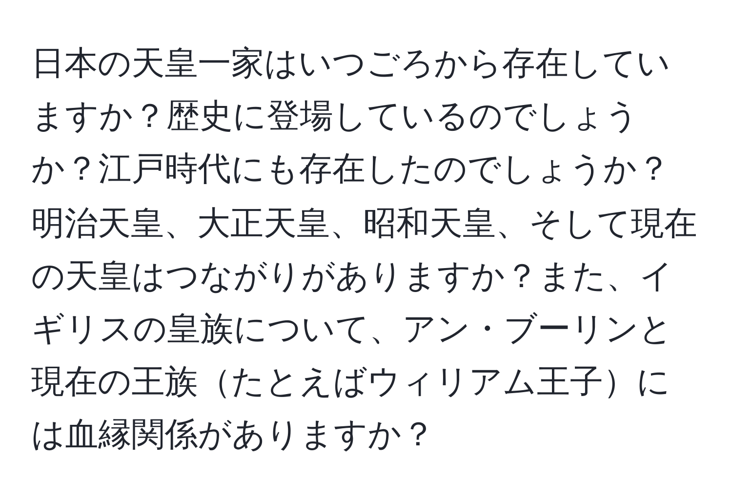 日本の天皇一家はいつごろから存在していますか？歴史に登場しているのでしょうか？江戸時代にも存在したのでしょうか？明治天皇、大正天皇、昭和天皇、そして現在の天皇はつながりがありますか？また、イギリスの皇族について、アン・ブーリンと現在の王族たとえばウィリアム王子には血縁関係がありますか？