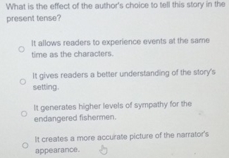 What is the effect of the author's choice to tell this story in the
present tense?
It allows readers to experience events at the same
time as the characters.
It gives readers a better understanding of the story's
setting.
It generates higher levels of sympathy for the
endangered fishermen.
It creates a more accurate picture of the narrator's
appearance.