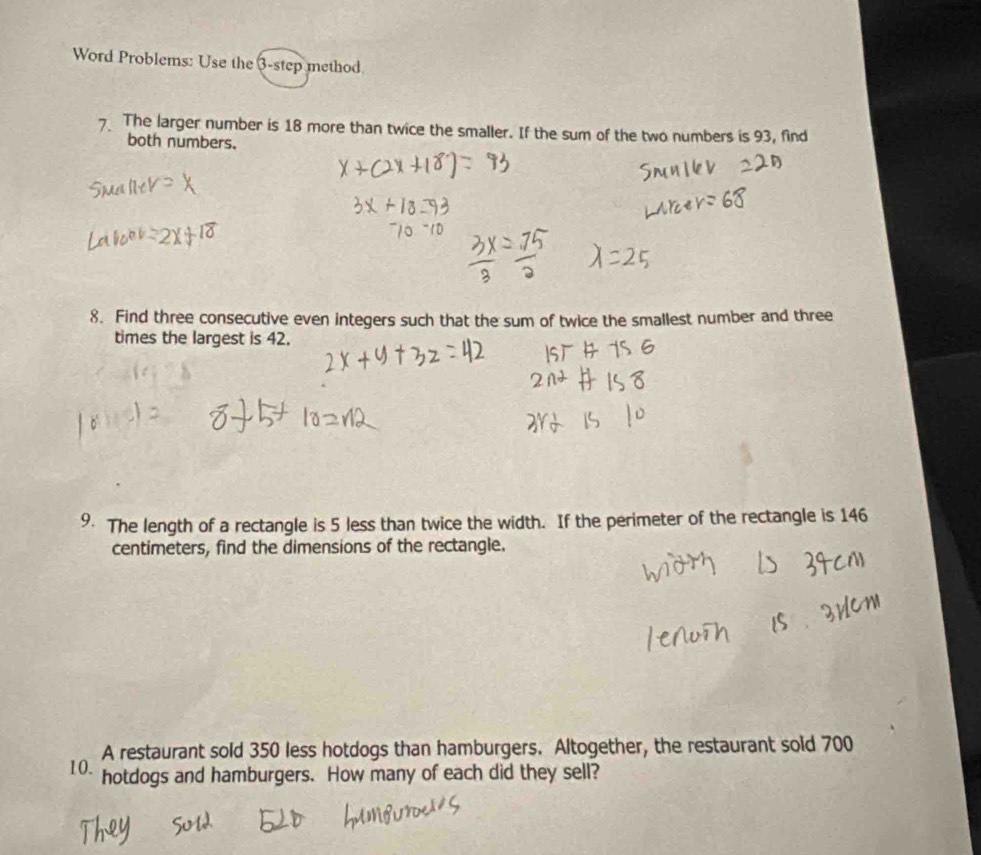 Word Problems: Use the 3 -step method 
7 The larger number is 18 more than twice the smaller. If the sum of the two numbers is 93, find 
both numbers. 
8. Find three consecutive even integers such that the sum of twice the smallest number and three 
times the largest is 42. 
9. The length of a rectangle is 5 less than twice the width. If the perimeter of the rectangle is 146
centimeters, find the dimensions of the rectangle. 
A restaurant sold 350 less hotdogs than hamburgers. Altogether, the restaurant sold 700
10. hotdogs and hamburgers. How many of each did they sell?