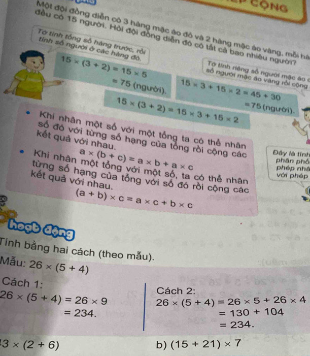 ' Cộng 
Một đội đồng diễn có 3 hàng mặc áo đỏ và 2 hàng mặc áo vàng, mỗi hồ 
đều có 15 người. Hỏi đội đồng diễn đó có tất cả bao nhiêu người? 
Tớ tính tổng số hàng trước, rồi 
tính số người ở các hàng đó. 15* (3+2)=15* 5 số người mặc áo vàng rồi cộng 
Tờ tính riêng số người mặc áo ở
=75 (người).
15* 3+15* 2=45+30
15* (3+2)=15* 3+15* 2 =75 (ngưới). 
Khí nhân một số với một tổng ta có thể nhân 
kết quả với nhau. 
số đó với từng số hạng của tổng rồi cộng các Đây là tỉnh
a* (b+c)=a* b+a* c
phần phố 
Khi nhân một tổng với một số, ta có thể nhân 
phép nhâ 
với phép 
từng số hạng của tổng với số đó rồi cộng các 
kết quả với nhau.
(a+b)* c=a* c+b* c
hoạt động 
Tính bằng hai cách (theo mẫu). 
Mẫu: 26* (5+4)
Cách 1: 
Cách 2:
26* (5+4)=26* 9 26* (5+4)=26* 5+26* 4
=234.
=130+104
=234.
3* (2+6)
b) (15+21)* 7