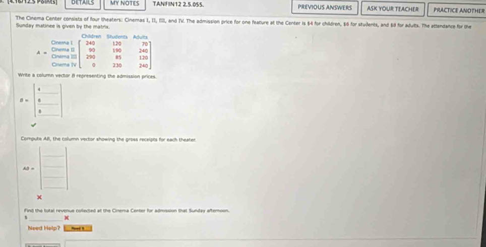 DETAILS MY NOTES TANFIN12 2.5.055. PREVIOUS ANSWERS ASK YOUR TEACHER PRACTICE ANOTHER
The Cinema Center consists of four theaters: Cinemas I, II, III, and IV. The admission price for one feature at the Center is $4 for children, $6 for students, and $8 for aduits. The attendance for the
Sunday matinee is given by the matrix.
Write a column vector 8 representing the admission prices.
B=beginbmatrix 4&□  6&□  8&□ endbmatrix
Compute All, the column vector showing the gross recelpts for each theater.
40* beginpmatrix □ □ 
Find the total revenue collected at the Cinema Center for admission that Sunday afternoon.
×
Need Help? Poed 1