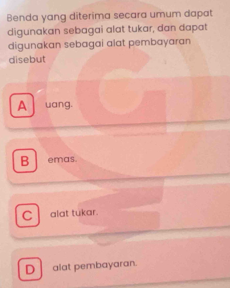 Benda yang diterima secara umum dapat
digunakan sebagai alat tukar, dan dapat
digunakan sebagai alat pembayaran
disebut
A uang.
B emas.
C alat tukar.
D alat pembayaran.