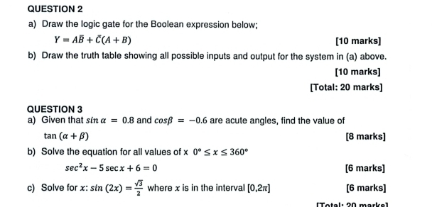 Draw the logic gate for the Boolean expression below;
Y=Aoverline B+overline C(A+B) [10 marks] 
b) Draw the truth table showing all possible inputs and output for the system in (a) above. 
[10 marks] 
[Total: 20 marks] 
QUESTION 3 
a) Given that sin alpha =0.8 and cos beta =-0.6 are acute angles, find the value of
tan (alpha +beta ) [8 marks] 
b) Solve the equation for all values of x 0°≤ x≤ 360°
sec^2x-5sec x+6=0 [6 marks] 
c) Solve for x : sin (2x)= sqrt(3)/2  where x is in the interval [0,2π ] [6 marks] 
[Total: 20 marke]