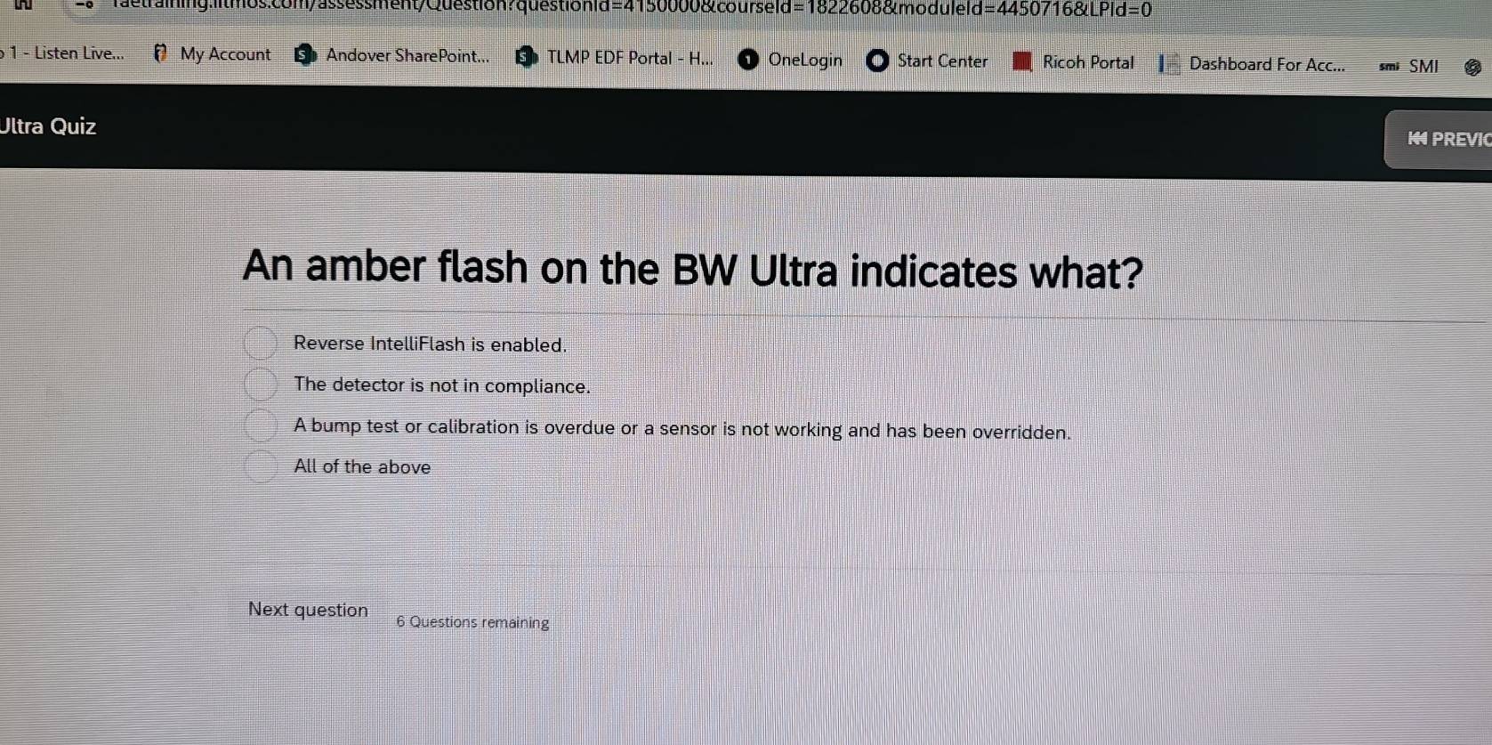 ftraining: d=0
1 - Listen Live...  My Account Andover SharePoint... TLMP EDF Portal - H... OneLogin Start Center Ricoh Portal Dashboard For Acc... SMI
Ultra Quiz 1 PREVI
An amber flash on the BW Ultra indicates what?
Reverse IntelliFlash is enabled
The detector is not in compliance.
A bump test or calibration is overdue or a sensor is not working and has been overridden.
All of the above
Next question 6 Questions remaining