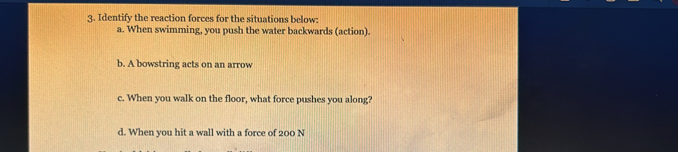 Identify the reaction forces for the situations below: 
a. When swimming, you push the water backwards (action). 
b. A bowstring acts on an arrow 
c. When you walk on the floor, what force pushes you along? 
d. When you hit a wall with a force of 200 N