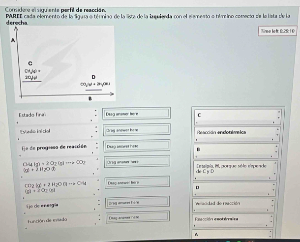 Considere el siguiente perfil de reacción.
PAREE cada elemento de la figura o término de la lista de la izquierda con el elemento o término correcto de la lista de la
derecha.
Time left 0:29:10
Estado final Drag answer here
C
Estado inicial Drag answer here Reacción endotérmica
Eje de progreso de reacción Drag answer here
B
CH_4(g)+2O_2(g)to CO_2 Drag answer here  Entalpía, H, porque sólo depende
(g)+2H_2O(l)
de C y D
CO_2(g)+2H_2O(l)to CH_4 Drag answer here
D
(g)+2O_2(g)
Eje de energía Drag answer here Velocidad de reacción
Función de estado . Drag answer here Reacción exotérmica
A