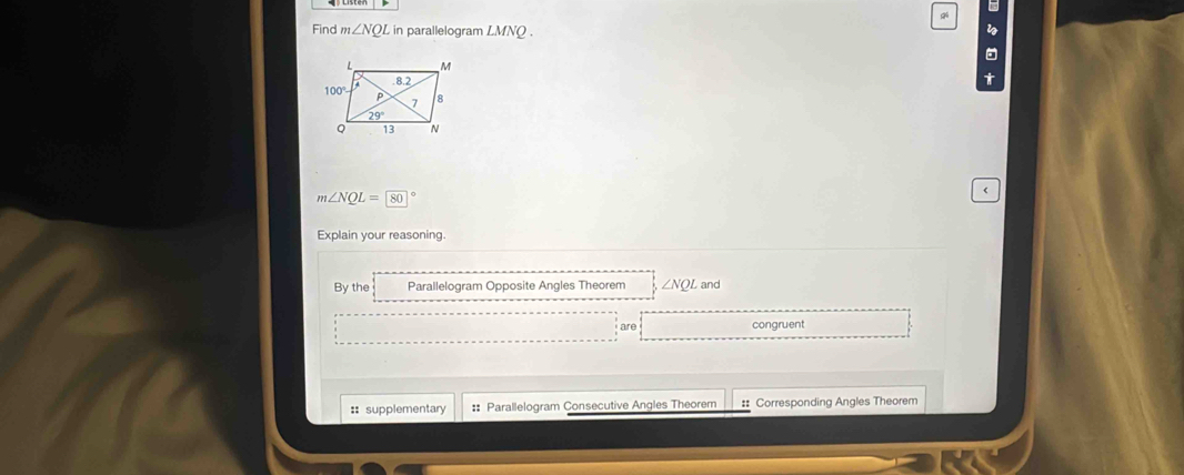 Find m∠ NQL in parallelogram LMNQ. i
t
m∠ NQL=80° <
Explain your reasoning.
 By the Parallelogram Opposite Angles Theorem ∠ NQL and
are congruent
:: supplementary :: Parallelogram Consecutive Angles Theorem #: Corresponding Angles Theorem