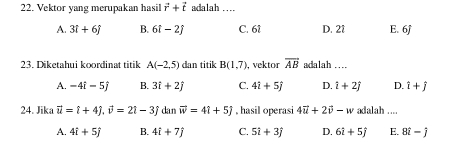 Vektor yang merupakan hasil vector r+vector t adalah ....
A. 3i+6j B. 6i-2j C. 61 D. 21 E. 6j
23. Diketahui koordinat titik A(-2,5) dan titik B(1,7) , vektor overline AB adalah ....
A. -4i-5j B. 3i+2j C. 4i+5j D. i+2j D. hat i+hat j
24. Jika vector u=t+4j, vector v=2t-3j dan vector w=4i+5j. hasil operasi 4vector u+2vector v-w adalah ....
A. 4i+5j B. 4i+7j C. 5i+3j D. 6i+5j E. 8hat i-hat j