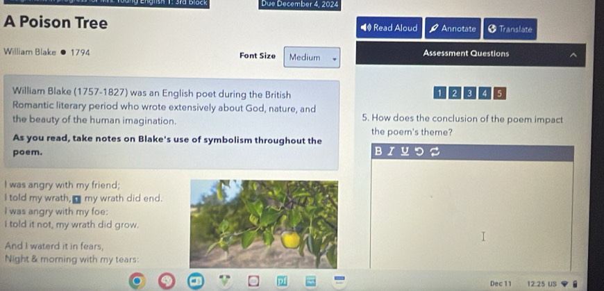 3rd block Due December 4, 2024 
A Poison Tree ◀ Read Aloud Annotate # Translate 
William Blake 1794 Font Size Medium Assessment Questions 
William Blake (1757-1827) was an English poet during the British
1 2 3 4 5
Romantic literary period who wrote extensively about God, nature, and 
the beauty of the human imagination. 5. How does the conclusion of the poem impact 
the poem's theme? 
As you read, take notes on Blake's use of symbolism throughout the 
poem. 
B 
I was angry with my friend; 
I told my wrath, I my wrath did end. 
I was angry with my foe: 
I told it not, my wrath did grow. 
And I waterd it in fears, 
Night & morning with my tears: 
Dec 11 12:25 US