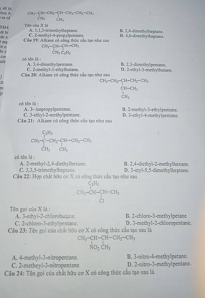 lít
:hưa b
ra cá beginarrayr CH_3-CH-CH_2-CH-CH_2-CH_2-CH_3 CH_3CH_3endarray
toá Tên của X là
át bị A. 1,1,3-trimethylheptane. B. 2,4-dimethylheptane.
ác a
C. 2-methyl-4-propylpentane. D. 4,6-dimethylheptane.
Câu 19: Alkane có công thức cầu tạo như sau
5 mạ CH_3-CH-CH-CH_3
lử cí
hí ở
CH_3C_2H_5
car
alk có tên là :
A. 3,4-dimethylpentane. B. 2,3-dimethylpentane.
C. 2-methyl-3-ethylbutane. D. 2-ethyl-3-methylbutane.
Câu 20: Alkane có công thức cầu tạo như sau
ch
ni
D
CH_3-CH_2-CH_2-CCHH-CH_3 CH-CH_3 CH_3endarray
có tên là :
A. 3- isopropylpentane. B. 2-methyl-3-ethylpentane.
C. 3-ethyl-2-methylpentane. D. 3-ethyl-4-methylpentane.
Câu 21: Alkane có công thức cấu tạo như sau
CH_3xrightarrow [CCH_3^+CH-CH_2CH_2-CH_2-CH_3CH_CH_3
có tên là :
A. 2-methyl-2,4-diethylhexane. B. 2,4-diethyl-2-methylhexane.
C. 3,3,5-trimethylheptane. D. 3-etyl-5,5-dimethylheptane.
Câu 22: Hợp chất hữu cơ X có công thức cấu tạo như sau
CH_3-CH-CH-CH_3
Tên gọi của X là :
A. 3-ethyl-2-chlorobutane. B. 2-chloro-3-methylpetane
C. 2-chloro-3-ethylpentane. D. 3-methyl-2-chloropentane.
Câu 23: Tên gọi của chất hữu cơ X có công thức cầu tạo sau là
CH_3-CH-CH-CH_2-CH_3
NO_2CH_3
A. 4-methyl-3-nitropentane. B. 3-nitro-4-methylpetane.
C. 2-metheyl-3-nitropentane D. 2-nitro-3-methylpentane.
Câu 24: Tên gọi của chất hữu cơ X có công thức cầu tạo sau là