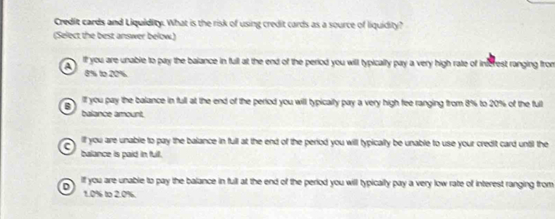 Credit cards and Liquidity. What is the risk of using credit cards as a source of liquidity?
(Select the best answer below.)
A If you are unable to pay the balance in full at the end of the period you will typically pay a very high rate of inferest ranging from
8% to 20%.
B iff you pay the balance in full at the end of the period you will typically pay a very high fee ranging from 8% to 20% of the full
balance amount,
lf you are unable to pay the balance in full at the end of the period you will typically be unable to use your credit card until the
balance is paid in full.
D iff you are unable to pay the balance in full at the end of the period you will typically pay a very low rate of interest ranging from
1.0% to 2.0%.