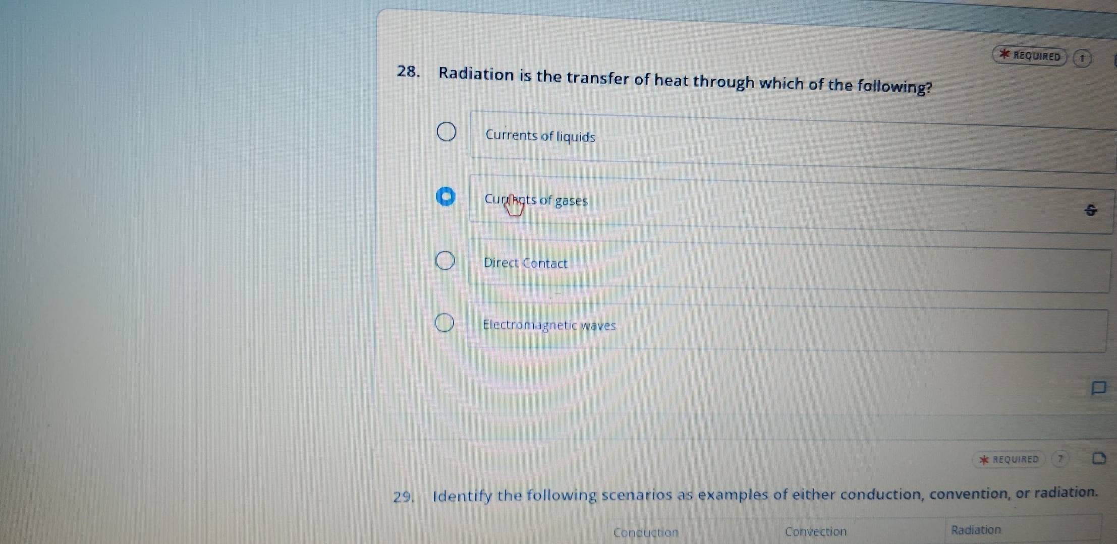 ReQuiRed
28. Radiation is the transfer of heat through which of the following?
Currents of liquids
Curnots of gases
Direct Contact
Electromagnetic waves
* REQUIRED
29. Identify the following scenarios as examples of either conduction, convention, or radiation.
Conduction Convection Radiation