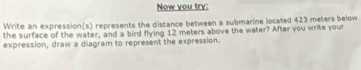 Now you try: 
Write an expression(s) represents the distance between a submarine located 423 meters below 
the surface of the water, and a bird flying 12 meters above the water? After you write your 
expression, draw a diagram to represent the expression.