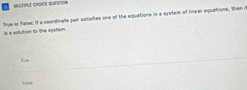 QUESTION
True or False: If a coordinate pair satisfies one of the equations in a system of linear equations, then i
is a solution to the system.
True
False