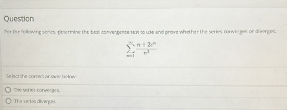 Question
For the following series, determine the best convergence test to use and prove whether the series converges or diverges.
sumlimits _(n=1)^(∈fty) (n+2e^n)/n^3 
Select the correct answer below:
The series converges.
The series diverges.