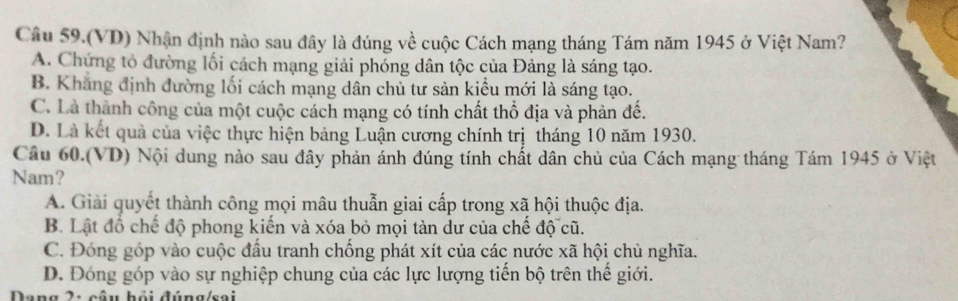 Câu 59.(VD) Nhận định nào sau đây là đúng về cuộc Cách mạng tháng Tám năm 1945 ở Việt Nam?
A. Chứng tổ đường lối cách mạng giải phóng dân tộc của Đảng là sáng tạo.
B. Khăng định đường lối cách mạng dân chủ tư sản kiểu mới là sáng tạo.
C. Là thành công của một cuộc cách mạng có tính chất thổ địa và phản đế.
D. Là kết quả của việc thực hiện bảng Luận cương chính trị tháng 10 năm 1930.
Cầu 60.(VD) Nội dung nào sau đây phản ánh đúng tính chất dân chủ của Cách mạng tháng Tám 1945 ở Việt
Nam?
A. Giải quyết thành công mọi mâu thuẫn giai cấp trong xã hội thuộc địa.
B. Lật đồ chế độ phong kiến và xóa bỏ mọi tàn dư của chế độ cũ.
C. Đóng góp vào cuộc đấu tranh chống phát xít của các nước xã hội chủ nghĩa.
D. Đóng góp vào sự nghiệp chung của các lực lượng tiển bộ trên thể giới.
Dang 2: câu hỏi đúng/sai