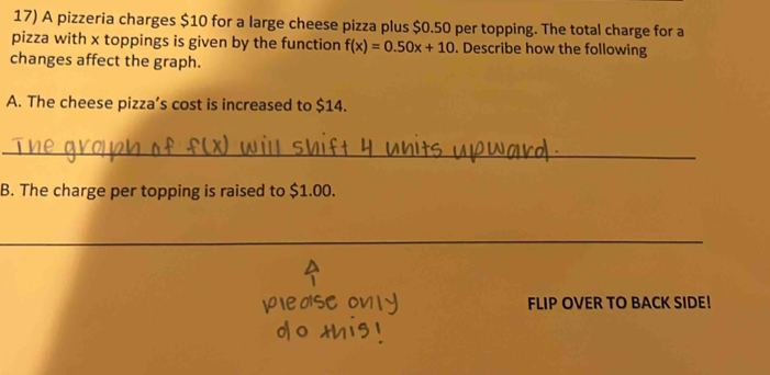 A pizzeria charges $10 for a large cheese pizza plus $0.50 per topping. The total charge for a 
pizza with x toppings is given by the function f(x)=0.50x+10. Describe how the following 
changes affect the graph. 
A. The cheese pizza’s cost is increased to $14. 
_ 
B. The charge per topping is raised to $1.00. 
_ 
FLIP OVER TO BACK SIDE!