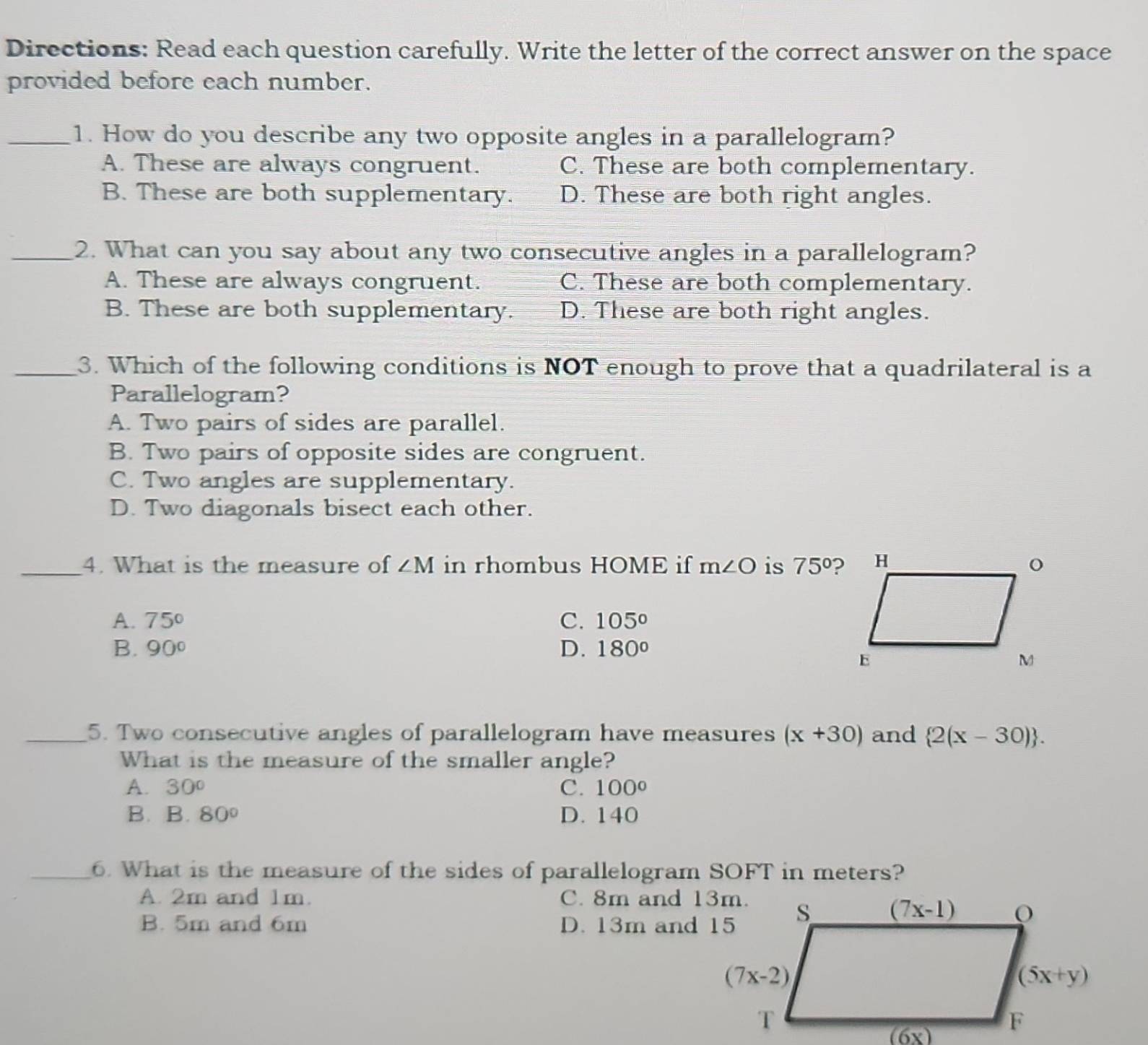 Directions: Read each question carefully. Write the letter of the correct answer on the space
provided before each number.
_1. How do you describe any two opposite angles in a parallelogram?
A. These are always congruent. C. These are both complementary.
B. These are both supplementary. D. These are both right angles.
_2. What can you say about any two consecutive angles in a parallelogram?
A. These are always congruent. C. These are both complementary.
B. These are both supplementary. D. These are both right angles.
_3. Which of the following conditions is NOT enough to prove that a quadrilateral is a
Parallelogram?
A. Two pairs of sides are parallel.
B. Two pairs of opposite sides are congruent.
C. Two angles are supplementary.
D. Two diagonals bisect each other.
_4. What is the measure of ∠ M in rhombus HOME if m∠ O is 75°
A. 75° C. 105°
B. 90° D. 180°
_5. Two consecutive angles of parallelogram have measures (x+30) and  2(x-30) .
What is the measure of the smaller angle?
A. 30° C. 100°
B. B 80° D. 140
_6. What is the measure of the sides of parallelogram SOFT in meters?
A. 2m and 1m. C. 8m and 13m.
B. 5m and 6m D. 13m and 15