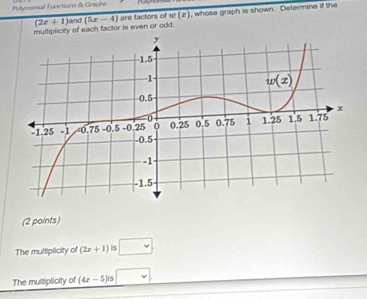 Polynomial Funictions & Graphs Polynom
(2x+1) and (5x-4) are factors of w(x) , whose graph is shown. Determine if the
multiplicity of each factor is even or odd.
(2 points)
The multiplicity of (2x+1) is □ .
The multiplicity of (4x-5)is □ .