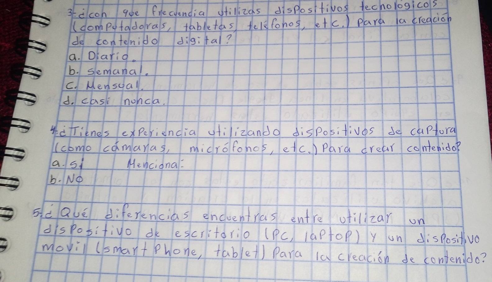 3ccon qoe freciendia otillizas dispositivos techologicos
(domputadoras, tabletas telefohos, etc. ) para a creacion
de contenido digifal?
a. Dlarid.
b. semanal.
C. Mensuall.
d. casi nonca.
*frienes experiencia vtilizando dispositivos se capfora
(como camaras, microfohos, etc. ) Pard drear contenido?
a. s1 Mencional:
b. NO
sidalé diferencias encuentras entre otilizar on
disposifivo dk escritorio (PC, 1aPtOP) Y on dispositivo
movill (smart Phone, table() Para 1a creacion de contenido?
