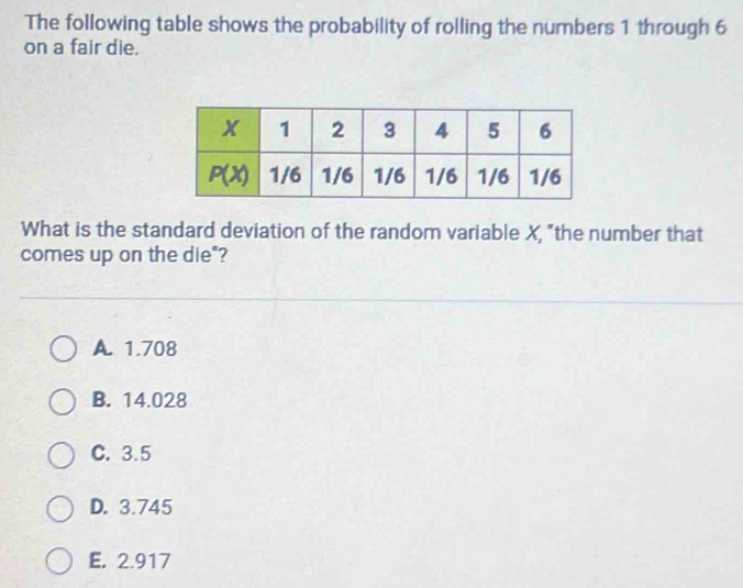 The following table shows the probability of rolling the numbers 1 through 6
on a fair die.
What is the standard deviation of the random variable X, "the number that
comes up on the die"?
A. 1.708
B. 14.028
C. 3.5
D. 3.745
E. 2.917